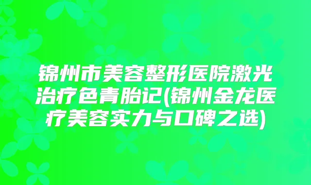 锦州市美容整形医院激光色青胎记(锦州金龙医疗美容实力与口碑之选)