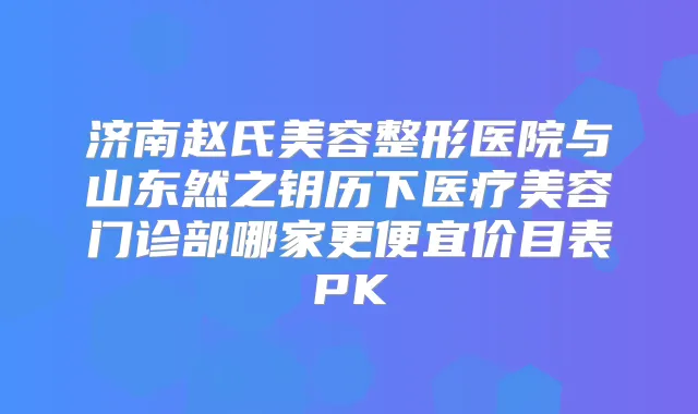 济南赵氏美容整形医院与山东然之钥历下医疗美容门诊部哪家更便宜价目表PK
