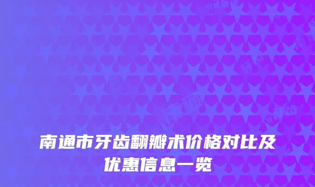 南通市牙齿翻瓣术价格对比及优惠信息一览