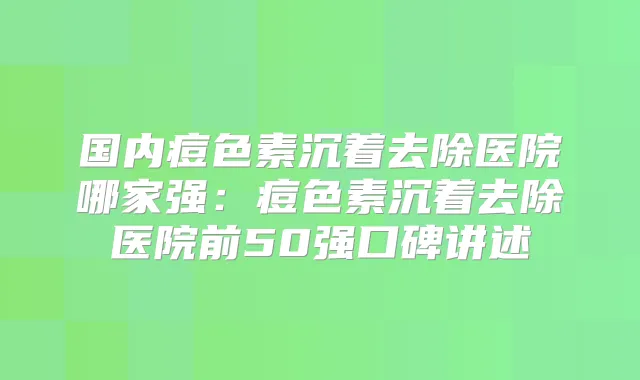 国内痘色素沉着去除医院哪家强：痘色素沉着去除医院前50强口碑讲述