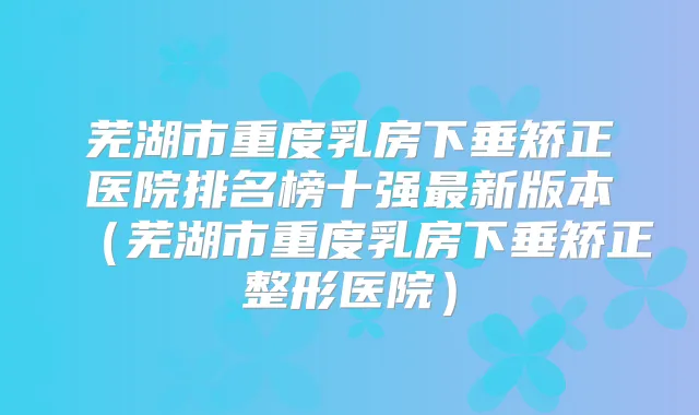 芜湖市重度乳房下垂矫正医院排名榜十强新版本（芜湖市重度乳房下垂矫正整形医院）