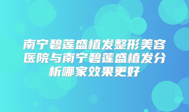 南宁碧莲盛植发整形美容医院与南宁碧莲盛植发分析哪家效果更好