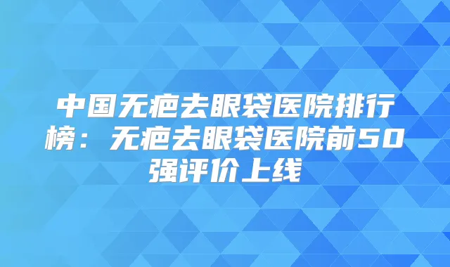 中国无疤去眼袋医院排行榜：无疤去眼袋医院前50强评价上线