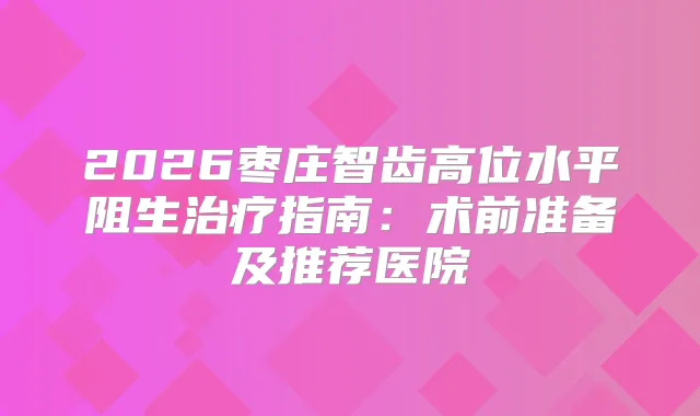2026枣庄智齿高位水平阻生指南：术前准备及推荐医院