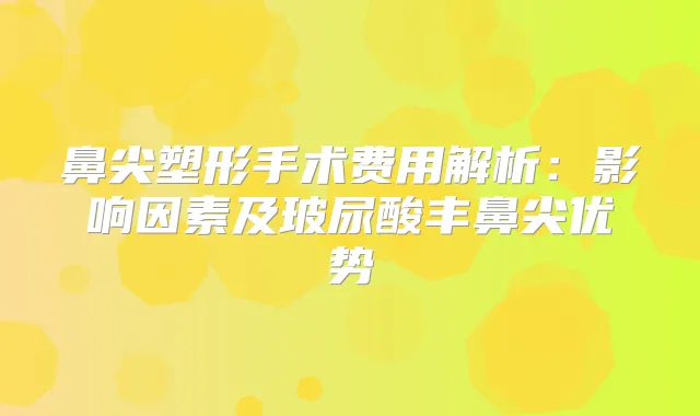 鼻尖塑形手术费用解析：影响因素及玻尿酸丰鼻尖优势