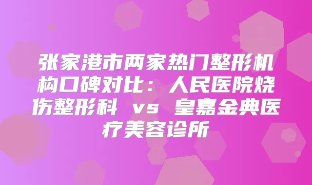 张家港市两家热门整形机构口碑对比：人民医院烧伤整形科 vs 皇嘉金典医疗美容诊所