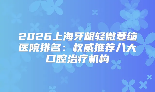 2026上海牙龈轻微萎缩医院排名：推荐八大口腔机构