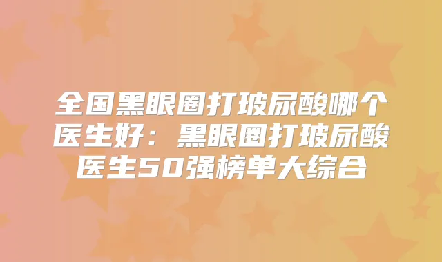 全国黑眼圈打玻尿酸哪个医生好：黑眼圈打玻尿酸医生50强榜单大综合