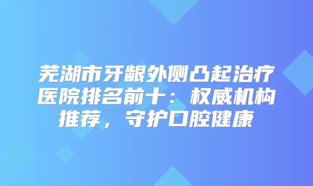 芜湖市牙龈外侧凸起医院排名前十：机构推荐，守护口腔健康