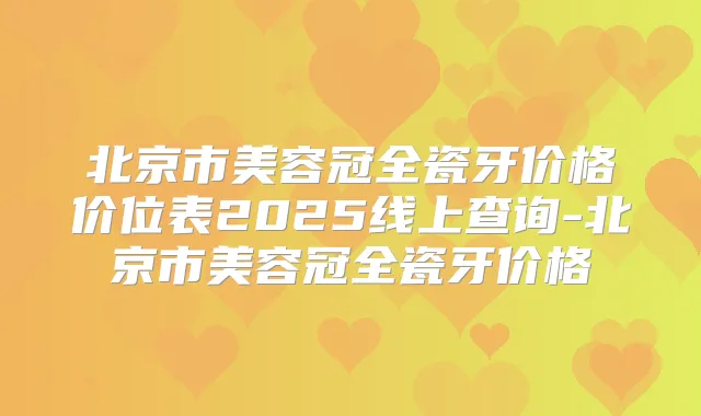 北京市美容冠全瓷牙价格价位表2025线上查询-北京市美容冠全瓷牙价格