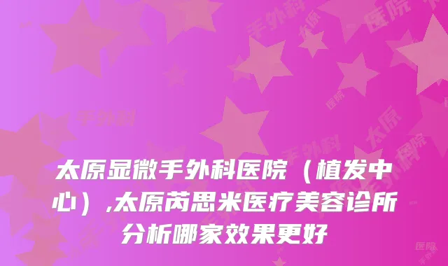 太原显微手外科医院(植发中心),太原芮思米医疗美容诊所分析哪家效果更好