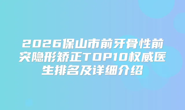 2026保山市前牙骨性前突隐形矫正TOP10医生排名及详细介绍