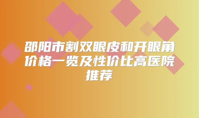 邵阳市割双眼皮和开眼角价格一览及性价比高医院推荐