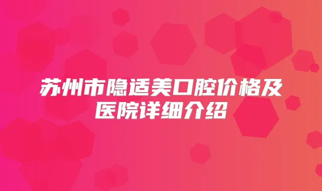 苏州市隐适美口腔价格及医院详细介绍