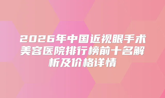 2026年中国近视眼手术美容医院排行榜前十名解析及价格详情