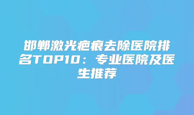 邯郸激光疤痕去除医院排名TOP10：专业医院及医生推荐