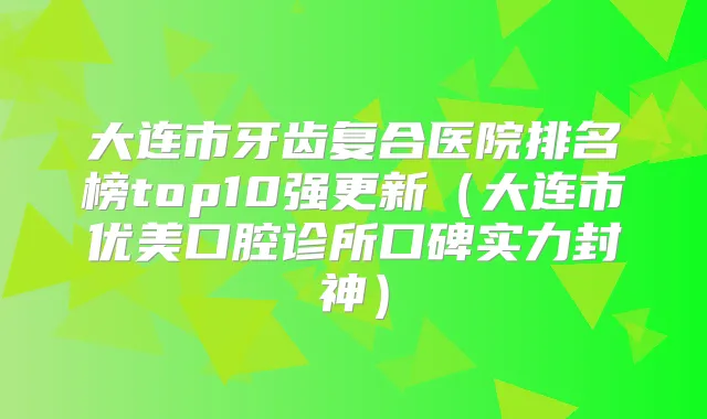 大连市牙齿复合医院排名榜top10强更新（大连市优美口腔诊所口碑实力封神）
