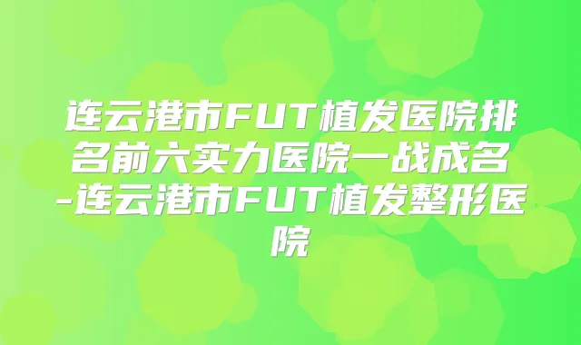 连云港市FUT植发医院排名前六实力医院一战成名-连云港市FUT植发整形医院