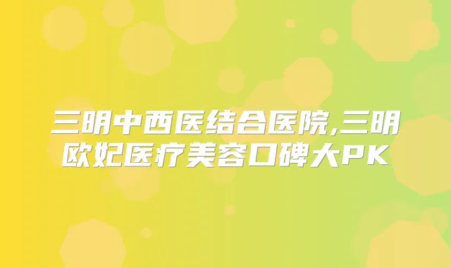 三明中西医结合医院,三明欧妃医疗美容口碑大PK