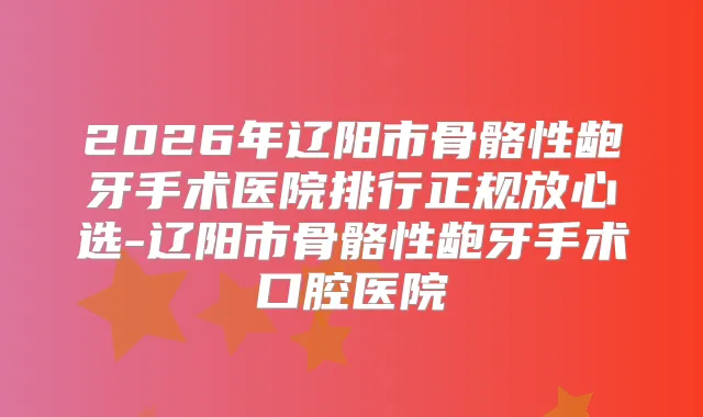 2026年辽阳市骨骼性龅牙手术医院排行正规放心选-辽阳市骨骼性龅牙手术口腔医院