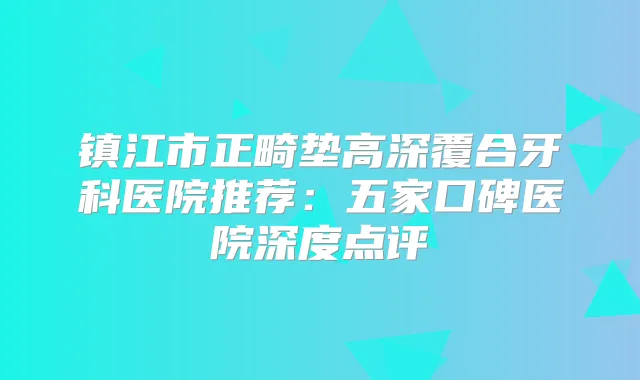 镇江市正畸垫高深覆合牙科医院推荐：五家口碑医院深度点评