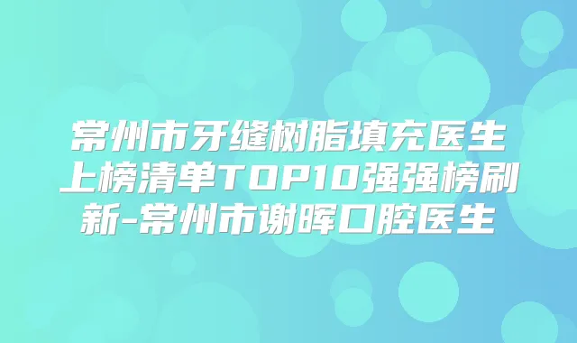 常州市牙缝树脂填充医生上榜清单TOP10强强榜刷新-常州市谢晖口腔医生