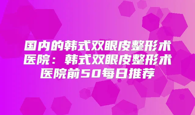 国内的韩式双眼皮整形术医院：韩式双眼皮整形术医院前50每日推荐