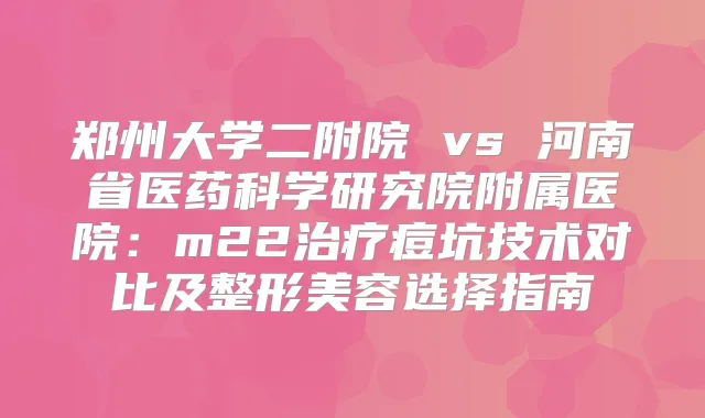郑州大学二附院 vs 研究院附属医院：m22痘坑技术对比及整形美容选择指南