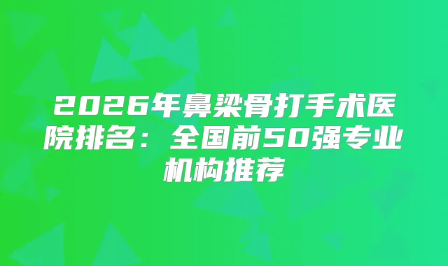 2026年鼻梁骨打手术医院排名：全国前50强专业机构推荐