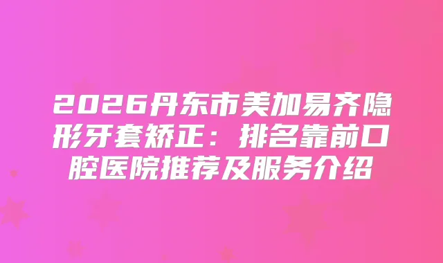 2026丹东市美加易齐隐形牙套矫正：排名靠前口腔医院推荐及服务介绍