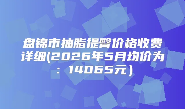 盘锦市抽脂提臀价格收费详细(2026年5月均价为：14065元）