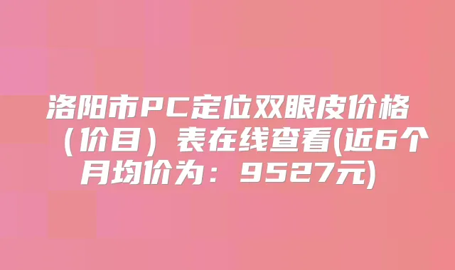 洛阳市PC定位双眼皮价格（价目）表在线查看(近6个月均价为：9527元)