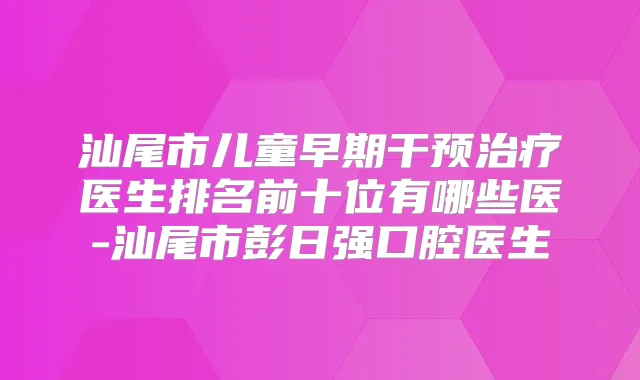 汕尾市儿童早期干预医生排名前十位有哪些医-汕尾市彭日强口腔医生