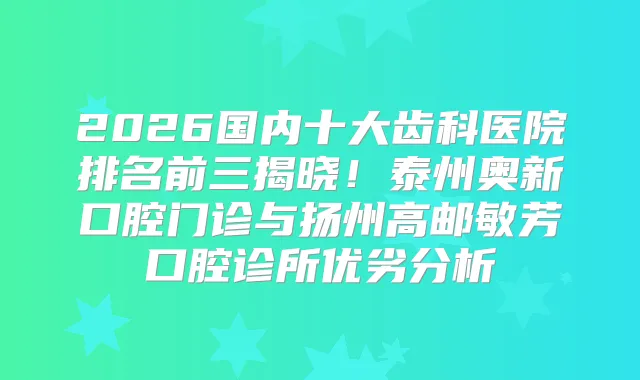 2026国内十大齿科医院排名前三揭晓！泰州奥新口腔门诊与扬州高邮敏芳口腔诊所优劣分析