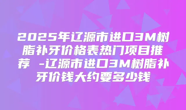 2025年辽源市进口3M树脂补牙价格表热门项目推荐 -辽源市进口3M树脂补牙价钱大约要多少钱
