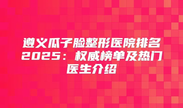 遵义瓜子脸整形医院排名2025：榜单及热门医生介绍