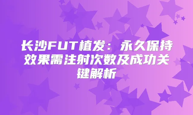 长沙FUT植发：永久保持效果需注射次数及成功关键解析