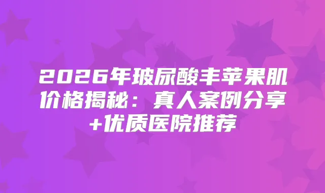2026年玻尿酸丰苹果肌价格揭秘：真人案例分享+优质医院推荐
