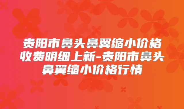 贵阳市鼻头鼻翼缩小价格收费明细上新-贵阳市鼻头鼻翼缩小价格行情