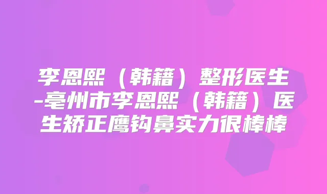 李恩熙（韩籍）整形医生-亳州市李恩熙（韩籍）医生矫正鹰钩鼻实力很棒棒