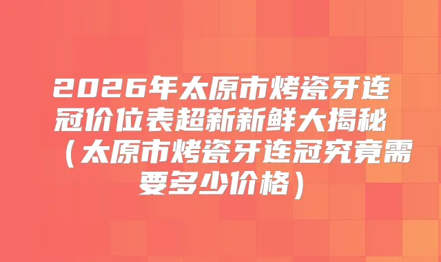 2026年太原市烤瓷牙连冠价位表超新新鲜大揭秘(太原市烤瓷牙连冠究竟需要多少价格)