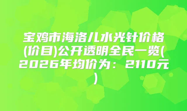 宝鸡市海洛儿水光针价格(价目)公开透明全民一览(2026年均价为：2110元）