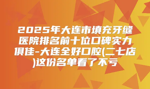 2025年大连市填充牙缝医院排名前十位口碑实力俱佳-大连全好口腔(二七店)这份名单看了不亏