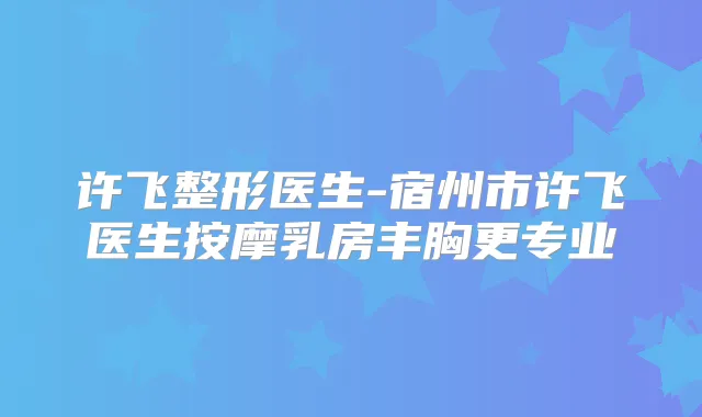 许飞整形医生-宿州市许飞医生按摩乳房丰胸更专业