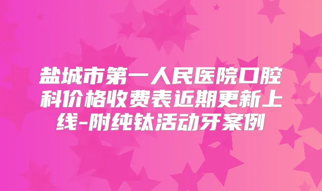 盐城市第一人民医院口腔科价格收费表近期更新上线-附纯钛活动牙案例