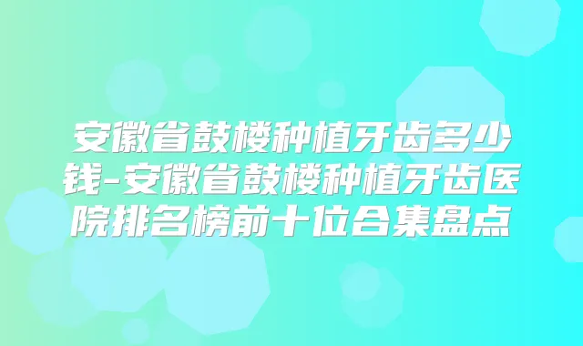 安徽省鼓楼种植牙齿多少钱-安徽省鼓楼种植牙齿医院排名榜前十位合集盘点