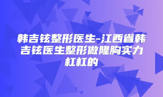韩吉铉整形医生-江西省韩吉铉医生整形做隆胸实力杠杠的