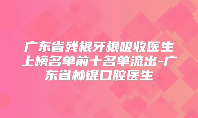 广东省残根牙根吸收医生上榜名单前十名单流出-广东省林锟口腔医生