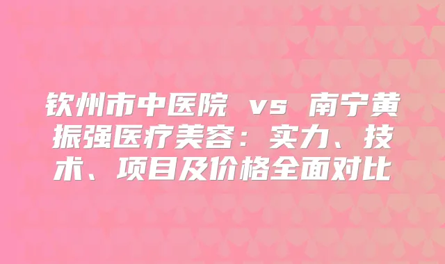 钦州市中医院 vs 南宁黄振强医疗美容：实力、技术、项目及价格全面对比