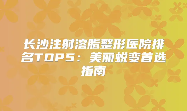 长沙注射溶脂整形医院排名TOP5：美丽蜕变首选指南